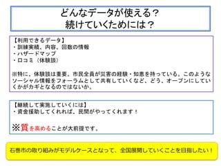 どんなデータが使える？
続けていくためには？
【利用できるデータ】
・訓練実績、内容、回数の情報
・ハザードマップ
・口コミ（体験談）
※特に、体験談は重要。市民全員が災害の経験・知恵を持っている。このような
ソーシャル情報をフォーラムとして共有していくなど、どう、オープンにしてい
くかがカギとなるのではないか。
【継続して実施していくには】
・資金援助してくれれば、民間がやってくれます！
※質を高めることが大前提です。
石巻市の取り組みがモデルケースとなって、全国展開していくことを目指したい！
 
