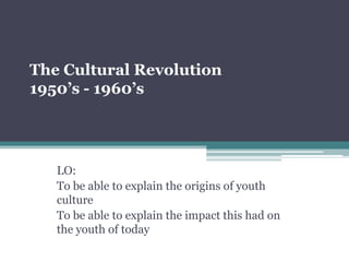 The Cultural Revolution
1950’s - 1960’s




   LO:
   To be able to explain the origins of youth
   culture
   To be able to explain the impact this had on
   the youth of today
 
