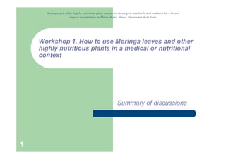 Moringa and other highly nutritious plant resources: Strategies, standards and markets for a better
                     impact on nutrition in Africa. Accra, Ghana, November 16-18, 2006




    Workshop 1. How to use Moringa leaves and other
    highly nutritious plants in a medical or nutritional
    context




                                                          Summary of discussions




1
 