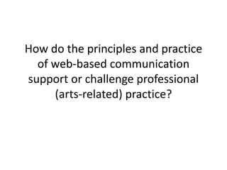 How do the principles and practice 
of web-based communication 
support or challenge professional 
(arts-related) practice? 
 