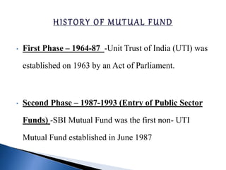 • First Phase – 1964-87 -Unit Trust of India (UTI) was
established on 1963 by an Act of Parliament.
• Second Phase – 1987-1993 (Entry of Public Sector
Funds) -SBI Mutual Fund was the first non- UTI
Mutual Fund established in June 1987
 