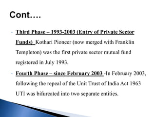• Third Phase – 1993-2003 (Entry of Private Sector
Funds) Kothari Pioneer (now merged with Franklin
Templeton) was the first private sector mutual fund
registered in July 1993.
• Fourth Phase – since February 2003 -In February 2003,
following the repeal of the Unit Trust of India Act 1963
UTI was bifurcated into two separate entities.
 