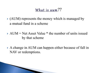  (AUM) represents the money which is managed by
a mutual fund in a scheme
 AUM = Net Asset Value * the number of units issued
by that scheme
 A change in AUM can happen either because of fall in
NAV or redemptions.
 