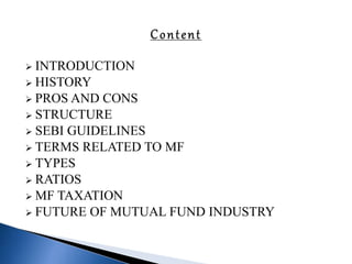  INTRODUCTION
 HISTORY
 PROS AND CONS
 STRUCTURE
 SEBI GUIDELINES
 TERMS RELATED TO MF
 TYPES
 RATIOS
 MF TAXATION
 FUTURE OF MUTUAL FUND INDUSTRY
 