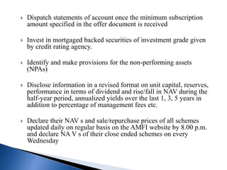  Dispatch statements of account once the minimum subscription
amount specified in the offer document is received
 Invest in mortgaged backed securities of investment grade given
by credit rating agency.
 Identify and make provisions for the non-performing assets
(NPAs)
 Disclose information in a revised format on unit capital, reserves,
performance in terms of dividend and rise/fall in NAV during the
half-year period, annualized yields over the last 1, 3, 5 years in
addition to percentage of management fees etc.
 Declare their NAV s and sale/repurchase prices of all schemes
updated daily on regular basis on the AMFI website by 8.00 p.m.
and declare NA V s of their close ended schemes on every
Wednesday
 