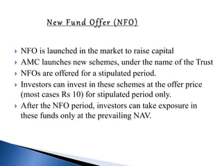  NFO is launched in the market to raise capital
 AMC launches new schemes, under the name of the Trust
 NFOs are offered for a stipulated period.
 Investors can invest in these schemes at the offer price
(most cases Rs 10) for stipulated period only.
 After the NFO period, investors can take exposure in
these funds only at the prevailing NAV.
 