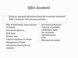 • Discloses important information about the investment instrument.
• SEBI’s format for offer document includes:
o Date of publication, name and type
of scheme
o Investment objective
o Risk factor
o Historic stats
o Features and plans of scheme
o Management of funds
o Information about load and
expenses
o Investment restrictions
o Turnover of portfolio
o Unitholders’ rights
o Tax treatments
o Valuation policy
o NAV
o Minimum investment
 