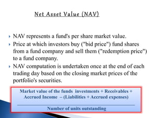  NAV represents a fund's per share market value.
 Price at which investors buy ("bid price") fund shares
from a fund company and sell them ("redemption price")
to a fund company.
 NAV computation is undertaken once at the end of each
trading day based on the closing market prices of the
portfolio's securities.
Market value of the funds investments + Receivables +
Accrued Income – (Liabilities + Accrued expenses)
_________________________________________________
Number of units outstanding
 