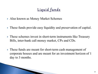  Also known as Money Market Schemes
 These funds provide easy liquidity and preservation of capital.
 These schemes invest in short-term instruments like Treasury
Bills, inter-bank call money market, CPs and CDs.
 These funds are meant for short-term cash management of
corporate houses and are meant for an investment horizon of 1
day to 3 months.
49
 