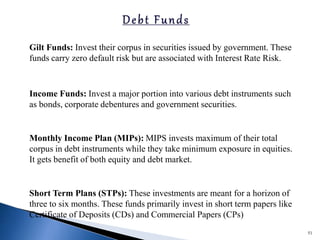 Gilt Funds: Invest their corpus in securities issued by government. These
funds carry zero default risk but are associated with Interest Rate Risk.
Income Funds: Invest a major portion into various debt instruments such
as bonds, corporate debentures and government securities.
Monthly Income Plan (MIPs): MIPS invests maximum of their total
corpus in debt instruments while they take minimum exposure in equities.
It gets benefit of both equity and debt market.
Short Term Plans (STPs): These investments are meant for a horizon of
three to six months. These funds primarily invest in short term papers like
Certificate of Deposits (CDs) and Commercial Papers (CPs)
51
 