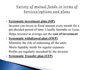 Systematic investment plan (SIP)
- Investor can invest in fixed amount every month for a
pre-decided period of time. Usually 6months or 1year.
- Helps investor to average out the cost of investment
 Systematic withdrawal plan (SWP)
- Minimize the risk of redeeming all the units
- Meets liquidity needs for regular expenses
- Profits are regularly encashed by the investor
 Systematic Transfer plan (STP)
 