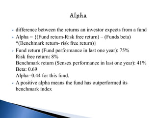  difference between the returns an investor expects from a fund
 Alpha = {(Fund return-Risk free return) – (Funds beta)
*(Benchmark return- risk free return)}
 Fund return (Fund performance in last one year): 75%
Risk free return: 8%
Benchmark return (Sensex performance in last one year): 41%
Beta: 0.69
Alpha=0.44 for this fund.
 A positive alpha means the fund has outperformed its
benchmark index
 