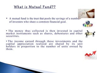 • A mutual fund is the trust that pools the savings of a number
of investors who share a common financial goal.
• The money thus collected is then invested in capital
market instruments such as shares, debentures and other
securities.
• The income earned through these investments and the
capital appreciation realized are shared by its unit
holders in proportion to the number of units owned by
them.
 