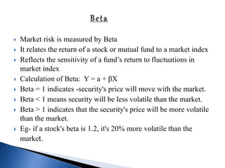  Market risk is measured by Beta
 It relates the return of a stock or mutual fund to a market index
 Reflects the sensitivity of a fund’s return to fluctuations in
market index
 Calculation of Beta: Y = a + βX
 Beta = 1 indicates -security's price will move with the market.
 Beta < 1 means security will be less volatile than the market.
 Beta > 1 indicates that the security's price will be more volatile
than the market.
 Eg- if a stock's beta is 1.2, it's 20% more volatile than the
market.
 