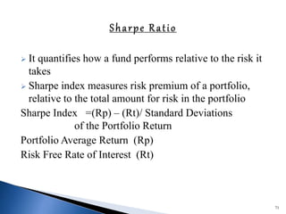  It quantifies how a fund performs relative to the risk it
takes
 Sharpe index measures risk premium of a portfolio,
relative to the total amount for risk in the portfolio
Sharpe Index =(Rp) – (Rt)/ Standard Deviations
of the Portfolio Return
Portfolio Average Return (Rp)
Risk Free Rate of Interest (Rt)
71
 