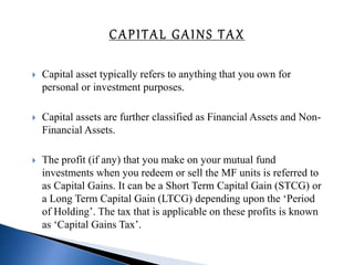  Capital asset typically refers to anything that you own for
personal or investment purposes.
 Capital assets are further classified as Financial Assets and Non-
Financial Assets.
 The profit (if any) that you make on your mutual fund
investments when you redeem or sell the MF units is referred to
as Capital Gains. It can be a Short Term Capital Gain (STCG) or
a Long Term Capital Gain (LTCG) depending upon the ‘Period
of Holding’. The tax that is applicable on these profits is known
as ‘Capital Gains Tax’.
 
