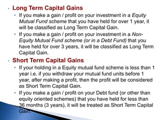 • Long Term Capital Gains
• If you make a gain / profit on your investment in a Equity
Mutual Fund scheme that you have held for over 1 year, it
will be classified as Long Term Capital Gain.
• If you make a gain / profit on your investment in a Non-
Equity Mutual Fund scheme (or in a Debt Fund) that you
have held for over 3 years, it will be classified as Long Term
Capital Gain.
• Short Term Capital Gains
• If your holding in a Equity mutual fund scheme is less than 1
year i.e. if you withdraw your mutual fund units before 1
year, after making a profit, then the profit will be considered
as Short Term Capital Gain.
• If you make a gain / profit on your Debt fund (or other than
equity oriented schemes) that you have held for less than
36 months (3 years), it will be treated as Short Term Capital
Gain.
 