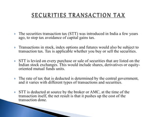  The securities transaction tax (STT) was introduced in India a few years
ago, to stop tax avoidance of capital gains tax.
 Transactions in stock, index options and futures would also be subject to
transaction tax. Tax is applicable whether you buy or sell the securities.
 STT is levied on every purchase or sale of securities that are listed on the
Indian stock exchanges. This would include shares, derivatives or equity-
oriented mutual funds units.
 The rate of tax that is deducted is determined by the central government,
and it varies with different types of transactions and securities.
 STT is deducted at source by the broker or AMC, at the time of the
transaction itself, the net result is that it pushes up the cost of the
transaction done.
 