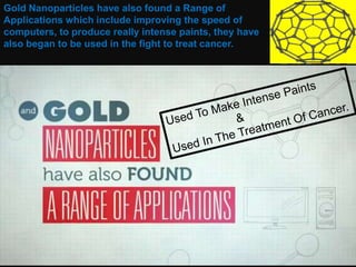 Gold Nanoparticles have also found a Range of
Applications which include improving the speed of
computers, to produce really intense paints, they have
also began to be used in the fight to treat cancer.
 