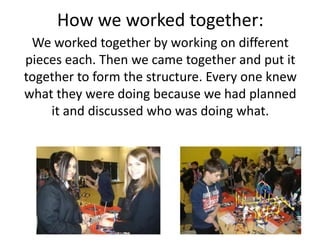 How we worked together:
We worked together by working on different
pieces each. Then we came together and put it
together to form the structure. Every one knew
what they were doing because we had planned
it and discussed who was doing what.