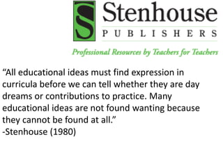 “All educational ideas must find expression in
curricula before we can tell whether they are day
dreams or contributions to practice. Many
educational ideas are not found wanting because
they cannot be found at all.”
-Stenhouse (1980)
 