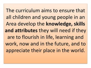 The curriculum aims to ensure that
all children and young people in an
Area develop the knowledge, skills
and attributes they will need if they
are to flourish in life, learning and
work, now and in the future, and to
appreciate their place in the world.
 