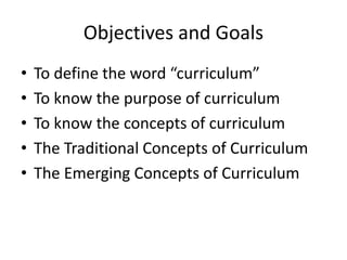 Objectives and Goals
• To define the word “curriculum”
• To know the purpose of curriculum
• To know the concepts of curriculum
• The Traditional Concepts of Curriculum
• The Emerging Concepts of Curriculum
 