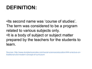 DEFINITION:
•Its second name was ‘course of studies’.
The term was considered to be a program
related to various subjects only.
•It is a body of subject or subject matter
prepared by the teachers for the students to
learn.
Sources: http://www.studylecturenotes.com/social-sciences/education/444-a-lecture-on-
traditional-and-modern-concept-of-curriculum
 