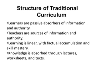 Structure of Traditional
Curriculum
•Learners are passive absorbers of information
and authority.
•Teachers are sources of information and
authority.
•Learning is linear, with factual accumulation and
skill mastery.
•Knowledge is absorbed through lectures,
worksheets, and texts.
 
