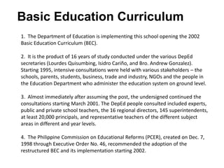 Basic Education Curriculum
1. The Department of Education is implementing this school opening the 2002
Basic Education Curriculum (BEC).
2. It is the product of 16 years of study conducted under the various DepEd
secretaries (Lourdes Quisumbing, Isidro Cariño, and Bro. Andrew Gonzalez).
Starting 1995, intensive consultations were held with various stakeholders – the
schools, parents, students, business, trade and industry, NGOs and the people in
the Education Department who administer the education system on ground level.
3. Almost immediately after assuming the post, the undersigned continued the
consultations starting March 2001. The DepEd people consulted included experts,
public and private school teachers, the 16 regional directors, 145 superintendents,
at least 20,000 principals, and representative teachers of the different subject
areas in different and year levels.
4. The Philippine Commission on Educational Reforms (PCER), created on Dec. 7,
1998 through Executive Order No. 46, recommended the adoption of the
restructured BEC and its implementation starting 2002.
 