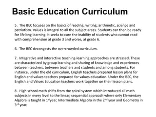 Basic Education Curriculum
5. The BEC focuses on the basics of reading, writing, arithmetic, science and
patriotism. Values is integral to all the subject areas. Students can then be ready
for lifelong learning. It seeks to cure the inability of students who cannot read
with comprehension at grade 3 and worse, at grade 6.
6. The BEC decongests the overcrowded curriculum.
7. Integrative and interactive teaching-learning approaches are stressed. These
are characterized by group learning and sharing of knowledge and experiences
between teachers, between teachers and students and among students. For
instance, under the old curriculum, English teachers prepared lesson plans for
English and values teachers prepared for values education. Under the BEC, the
English and Values Education teachers work together on their lesson plans.
8. High school math shifts from the spiral system which introduced all math
subjects in every level to the linear, sequential approach where only Elementary
Algebra is taught in 1styear, Intermediate Algebra in the 2nd year and Geometry in
3rd year.
 
