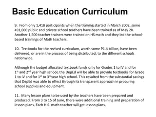 Basic Education Curriculum
9. From only 1,418 participants when the training started in March 2002, some
491,000 public and private school teachers have been trained as of May 20.
Another 1,500 teacher trainers were trained on HS math and they led the school-
based trainings of Math teachers.
10. Textbooks for the revised curriculum, worth some P1.4 billion, have been
delivered, or are in the process of being distributed, to the different schools
nationwide.
Although the budget allocated textbook funds only for Grades 1 to IV and for
1st and 2nd year high school, the DepEd will be able to provide textbooks for Grade
1 to IV and for 1st to 3rdyear high school. This resulted from the substantial savings
that DepEd was able to effect through its transparent approach in procuring
school supplies and equipment.
11. Many lesson plans to be used by the teachers have been prepared and
produced. From 3 to 15 of June, there were additional training and preparation of
lesson plans. Each H.S. math teacher will get lesson plans.
 