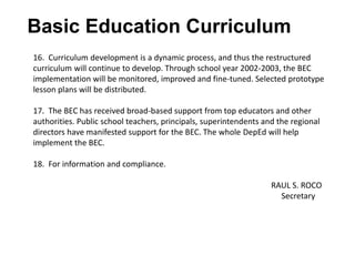 Basic Education Curriculum
16. Curriculum development is a dynamic process, and thus the restructured
curriculum will continue to develop. Through school year 2002-2003, the BEC
implementation will be monitored, improved and fine-tuned. Selected prototype
lesson plans will be distributed.
17. The BEC has received broad-based support from top educators and other
authorities. Public school teachers, principals, superintendents and the regional
directors have manifested support for the BEC. The whole DepEd will help
implement the BEC.
18. For information and compliance.
RAUL S. ROCO
Secretary
 