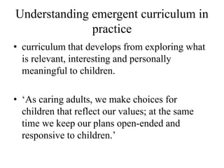 Understanding emergent curriculum in
practice
• curriculum that develops from exploring what
is relevant, interesting and personally
meaningful to children.
• ‘As caring adults, we make choices for
children that reflect our values; at the same
time we keep our plans open-ended and
responsive to children.’
 