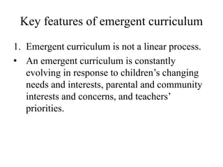 Key features of emergent curriculum
1. Emergent curriculum is not a linear process.
• An emergent curriculum is constantly
evolving in response to children’s changing
needs and interests, parental and community
interests and concerns, and teachers’
priorities.
 