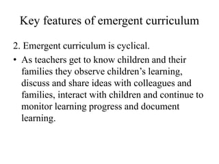 Key features of emergent curriculum
2. Emergent curriculum is cyclical.
• As teachers get to know children and their
families they observe children’s learning,
discuss and share ideas with colleagues and
families, interact with children and continue to
monitor learning progress and document
learning.
 