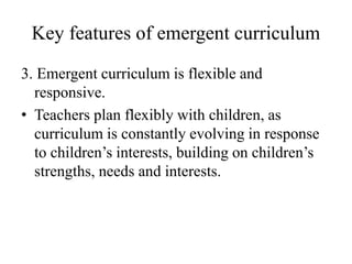 Key features of emergent curriculum
3. Emergent curriculum is flexible and
responsive.
• Teachers plan flexibly with children, as
curriculum is constantly evolving in response
to children’s interests, building on children’s
strengths, needs and interests.
 