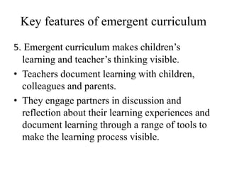 Key features of emergent curriculum
5. Emergent curriculum makes children’s
learning and teacher’s thinking visible.
• Teachers document learning with children,
colleagues and parents.
• They engage partners in discussion and
reflection about their learning experiences and
document learning through a range of tools to
make the learning process visible.
 