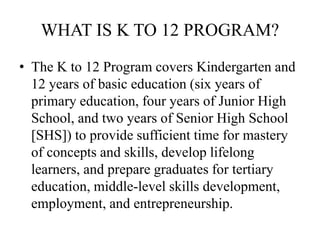 WHAT IS K TO 12 PROGRAM?
• The K to 12 Program covers Kindergarten and
12 years of basic education (six years of
primary education, four years of Junior High
School, and two years of Senior High School
[SHS]) to provide sufficient time for mastery
of concepts and skills, develop lifelong
learners, and prepare graduates for tertiary
education, middle-level skills development,
employment, and entrepreneurship.
 