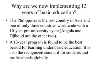 Why are we now implementing 13
years of basic education?
• The Philippines is the last country in Asia and
one of only three countries worldwide with a
10-year pre-university cycle (Angola and
Djibouti are the other two).
• A 13-year program is found to be the best
period for learning under basic education. It is
also the recognized standard for students and
professionals globally.
 