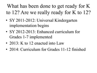 What has been done to get ready for K
to 12? Are we really ready for K to 12?
• SY 2011-2012: Universal Kindergarten
implementation begins
• SY 2012-2013: Enhanced curriculum for
Grades 1-7 implemented
• 2013: K to 12 enacted into Law
• 2014: Curriculum for Grades 11-12 finished
 