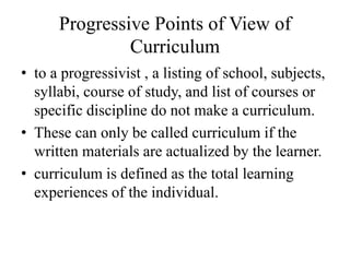 Progressive Points of View of
Curriculum
• to a progressivist , a listing of school, subjects,
syllabi, course of study, and list of courses or
specific discipline do not make a curriculum.
• These can only be called curriculum if the
written materials are actualized by the learner.
• curriculum is defined as the total learning
experiences of the individual.
 