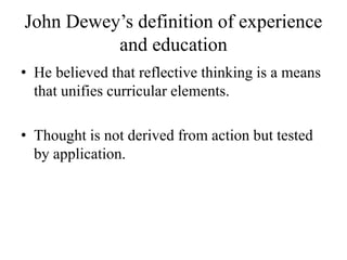 John Dewey’s definition of experience
and education
• He believed that reflective thinking is a means
that unifies curricular elements.
• Thought is not derived from action but tested
by application.
 