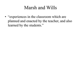 Marsh and Wills
• “experiences in the classroom which are
planned and enacted by the teacher, and also
learned by the students.”
 