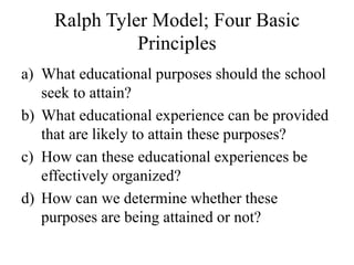 Ralph Tyler Model; Four Basic
Principles
a) What educational purposes should the school
seek to attain?
b) What educational experience can be provided
that are likely to attain these purposes?
c) How can these educational experiences be
effectively organized?
d) How can we determine whether these
purposes are being attained or not?
 