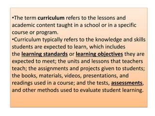 •The term curriculum refers to the lessons and
academic content taught in a school or in a specific
course or program.
•Cu...