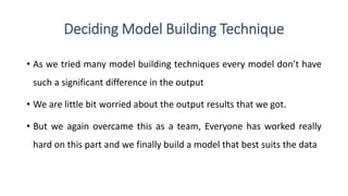 Deciding Model Building Technique
• As we tried many model building techniques every model don’t have
such a significant difference in the output
• We are little bit worried about the output results that we got.
• But we again overcame this as a team, Everyone has worked really
hard on this part and we finally build a model that best suits the data
 