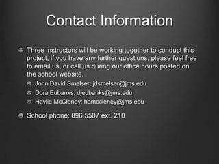 Contact Information
Three instructors will be working together to conduct this
project, if you have any further questions, please feel free
to email us, or call us during our office hours posted on
the school website.
John David Smelser: jdsmelser@jms.edu
Dora Eubanks: djeubanks@jms.edu
Haylie McCleney: hamccleney@jms.edu

School phone: 896.5507 ext. 210

 