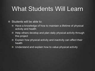 What Students Will Learn
Students will be able to:
Have a knowledge of how to maintain a lifetime of physical
activity and health
Help others develop and plan daily physical activity through
this project
Explain how physical activity and inactivity can affect their
health
Understand and explain how to value physical activity

 