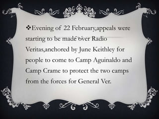 Evening of 22 February,appeals were
starting to be made over Radio
Veritas,anchored by June Keithley for
people to come to Camp Aguinaldo and

Camp Crame to protect the two camps
from the forces for General Ver.

 